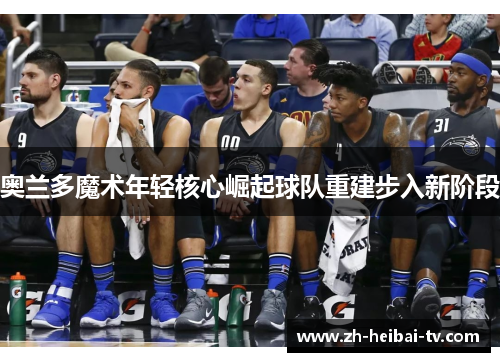 奥兰多魔术年轻核心崛起球队重建步入新阶段